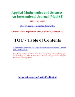 Applied Mathematics and Sciences:
An International Journal (MathSJ)
ISSN: 2349 - 6223
https://airccse.com/mathsj/index.html
Current Issue: September 2022, Volume 9, Number 2/3
TOC - Table of Contents
A Probabilistic Algorithm for Computation of Polynomial Greatest Common
with Smaller Factors
Yang Zhang, Xin Qian, Qidi You, Xuan Zhou, Xiyong Zhang and Yang Wang, Space
star technology co., LTD & State Key Laboratory of Space-Ground Integrated
Information Technology, China
https://airccse.com/mathsj/vol9.html
 