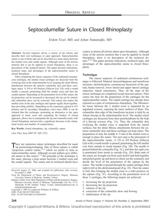 ORIGINAL ARTICLE
Septocolumellar Suture in Closed Rhinoplasty
Erdem Tezel, MD, and Ayhan Numanog˘lu, MD
Abstract: Several surgeons advise a variety of tip sutures and
describe their own techniques in open approach. Septocolumellar
suture is one of them and can be described as a loop suture between
the medial crura and caudal septum. Although some of the articles
mention that it can be applied in closed rhinoplasty, there is no
description of the technical details. This paper presents indications,
technical steps, and advantages of the septocolumellar suture in
closed rhinoplasty.
After completing the classic sequence of the endonasal extramu-
cous technique, the medial crural cartilages are dissected from the
overlying skin at the midcolumellar level, keeping the distal ﬁbrous
attachments between the anterior columellar skin and these carti-
lages intact. A 5/0 or 4/0 Prolene (Ethicon Ltd, UK) with a round
needle is passed, penetrating both the medial crura and then the
caudal septum. Depending on the penetration level of this suture, the
tip projection can be increased or decreased, the tip can be rotated,
and columellar show can be corrected. This suture also makes the
medial crura of the alar cartilages and septum rigidly ﬁxed together,
thus providing stability. Depending on the experience gained in 433
primary and 62 secondary rhinoplasty cases since 2000, it can be
claimed that this technique, presenting an alternative to the open
approach in many cases and expanding the borders of closed
approach, allows one to manipulate the tip and columella easily with
closed rhinoplasty and provides a signiﬁcant decrease in the subop-
timal results and number of complications.
Key Words: closed rhinoplasty, tip, columella, suture
(Ann Plast Surg 2007;59: 268–272)
There are numerous suture techniques described for nasal
tip positioning/reshaping. One of those sutures is called
“projection control suture,”1,2
which we prefer to term as
septocolumellar suture. Although several authors give differ-
ent names to this suture,1–8
the principle of the technique is
the same: placing a loop suture between 2 medial crura and
the caudal septum. This suture and its technical details have
a place in almost all articles about open rhinoplasty. Although
some of the articles mention that it can be applied in closed
rhinoplasty, there is no description of the technical de-
tails.2,4,6
This paper presents indications, technical steps, and
advantages of the septocolumellar suture in closed rhino-
plasty.
Technique
The classic sequence of endonasal extramucous tech-
nique is followed: bilateral intercartilaginous and transﬁxion
incisions, skeletonization, extramucous dissection of the sep-
tum, hump removal, lower lateral and upper lateral cartilage
reduction, lateral osteotomies. Thus, all the steps of the
classic technique are completed except mucosal sutures. Then
comes the time for the preparation of the cartilages for the
septocolumellar suture. The septal cartilage has already been
exposed as a part of extramucous rhinoplasty. The ﬁbroareo-
lar tissue between the 2 medial crura is separated by an
angulated scissors, exposing the inner surfaces of them. The
columellar skin edge of the transﬁxion incision is held by an
Adson forceps at the midcolumellar level. The medial crural
cartilages are dissected from their perichondrium by the help
of a ﬁne-tip scissors (Fig. 1A). Thus, the columellar skin
overlying the medial crura is separated from the lateral
surfaces, but the distal ﬁbrous attachments between the an-
terior columellar skin and these cartilages are kept intact. The
preparation of only the middle 4–5 mm of the medial crura is
enough to place the suture. The next step is the placement of
the septocolumellar suture. A 5/0 or 4/0 Prolene (Ethicon
Ltd) with a round needle is passed, penetrating the left medial
crus from outside to inside manner (Fig. 1B). The needle is
passed behind the columella (Fig. 1C), and then the right crus
is penetrated from inside to outside (Fig. 1D). Both ends of
the suture are brought out from each nostril and held together
and pulled gently up and down to check out the symmetry and
decide the level of the penetration of the septum by the
suture. The needle is passed through the septal cartilage from
right to left at this determined point (Fig. 1E). Then the suture
is tied, thus bringing the medial crura to a rider position on
the septum (Fig. 1F). According to the penetration level of
these 3 cartilages, the following targets are achieved:
1. increasing the tip projection
2. decreasing the tip projection
3. rotation of the tip
4. correction of the columellar show and bowing
5. stabilization of the tip
Received August 22, 2006, and accepted for publication, after revision,
November 4, 2006.
From the Department of Plastic and Reconstructive Surgery, Marmara
University School of Medicine, Istanbul, Turkey.
Reprints: Erdem Tezel, MD, Department of Plastic and Reconstructive Surgery,
Marmara University School of Medicine, Tophaneliog˘lu Cad. No. 13-15,
Altunizade 81190, I˙stanbul, Turkey. E-mail: erdem@erdemtezel.com or
erdemtezel@hotmail.com.
Copyright © 2007 by Lippincott Williams & Wilkins
ISSN: 0148-7043/07/5903-0268
DOI: 10.1097/SAP.0b013e31802e0930
Annals of Plastic Surgery • Volume 59, Number 3, September 2007268
 