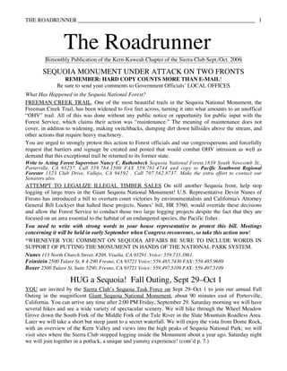 THE ROADRUNNER                                                                                         1



                 The Roadrunner
        Bimonthly Publication of the Kern-Kaweah Chapter of the Sierra Club Sept./Oct. 2006

       SEQUOIA MONUMENT UNDER ATTACK ON TWO FRONTS
                 REMEMBER: HARD COPY COUNTS MORE THAN E-MAIL!
              Be sure to send your comments to Government Officials’ LOCAL OFFICES
What Has Happened in the Sequoia National Forest?
FREEMAN CREEK TRAIL. One of the most beautiful trails in the Sequoia National Monument, the
Freeman Creek Trail, has been widened to five feet across, turning it into what amounts to an unoffical
“OHV” trail. All of this was done without any public notice or opportunity for public input with the
Forest Service, which claims their action was “maintenance.” The meaning of maintenance does not
cover, in additon to widening, making switchbacks, dumping dirt down hillsides above the stream, and
other actions that require heavy machinery.
You are urged to strongly protest this action to Forest officials and our congresspersons and forcefully
request that barriers and signage be created and posted that would combat OHV intrusion as well as
demand that this exceptional trail be returned to its former state.
Write to Acting Forest Supervisor Nancy C. Ruthenbeck Sequoia National Forest,1839 South Newcomb St.,
Porterville, CA 93257, Call 559.784.1500 FAX 559.781.4744 and copy to Pacific Southwest Regional
Forester 1323 Club Drive, Vallejo, CA 94592 . Call 707.562.8737. Make the extra effort to contact our
Senators also.
ATTEMPT TO LEGALIZE ILLEGAL TIMBER SALES On still another Sequoia front, help stop
logging of large trees in the Giant Sequoia National Monument! U.S. Representative Devin Nunes of
Fresno has introduced a bill to overturn court victories by environmentalists and California's Attorney
General Bill Lockyer that halted these projects. Nunes’ bill, HR 5760, would override these decisions
and allow the Forest Service to conduct those two large logging projects despite the fact that they are
focused on an area essential to the habitat of an endangered species, the Pacific fisher.
You need to write with strong words to your house representative to protest this bill. Meetings
concerning it will be held in early September when Congress reconvenes, so take this action now!
*WHENEVER YOU COMMENT ON SEQUOIA AFFAIRS BE SURE TO INCLUDE WORDS IN
SUPPORT OF PUTTING THE MONUMENT IN HANDS OF THE NATIONAL PARK SYSTEM.
Nunes 113 North Church Street, #208, Visalia, CA 93291. Voice: 559.733.3861.
Feinstein 2500 Tulare St, # 4-290 Fresno, CA 93721 Voice: 559.485.7430 FAX: 559.485.9689
Boxer 2500 Tulare St, Suite 5290, Fresno, CA 93721 Voice: 559.497.5109 FAX: 559.497.5109

                   HUG a Sequoia! Fall Outing, Sept 29–Oct 1
YOU are invited by the Sierra Club’s Sequoia Task Force on Sept 29–Oct 1 to join our annual Fall
Outing in the magnificent Giant Sequoia National Monument, about 90 minutes east of Porterville,
California. You can arrive any time after 2:00 PM Friday, September 29. Saturday morning we will have
several hikes and see a wide variety of spectacular scenery. We will hike through the Wheel Meadow
Grove down the South Fork of the Middle Fork of the Tule River in the Slate Mountain Roadless Area.
Later we will take a short but steep jaunt to a secret waterfall. We will enjoy the vista from Dome Rock,
with an overview of the Kern Valley and views into the high peaks of Sequoia National Park; we will
visit sites where the Sierra Club stopped logging inside the Monument about a year ago. Saturday night
we will join together in a potluck, a unique and yummy experience! (cont’d p. 7.)
 