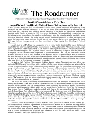 The Roadrunner
           A bimonthly publication of the Kern-Kaweah Chapter of the Sierra Club — Sept./Oct. 2007

                    Heartfelt Congratulations to Carla Cloer:
   named National Legal Hero by National Sierra Club, an honor richly deserved.
CARLA CLOER’S family has lived near California’s Sequoia forests for four generations. Carla grew up hiking
and riding her horse along the forest trails; to this day she returns every summer to stay in the cabin that her
grandfather built. These trips are a source of renewal, a reminder of the beauty and majesty that she has spent
much of her life fighting to protect. In 1962, years before the National Environmental Policy Act became law,
Carla inadvertently stumbled upon the first clearcuts she had ever seen. She immediately called her district ranger
in protest; thus began a journey that would take her through the halls of Congress, to federal courtrooms, and
across the country as a widely renowned Sequoia activist. Most recently, Carla was an integral part of a Sierra
Club legal challenge which put a stop to the Bush administration's illegal logging of the Giant Sequoia National
Monument.
      An art major at UCLA, Carla was a teacher for over 33 years. For the duration of her career, Carla spent
much of her free time working to protect the Sequoia forests. In 2000, Carla won the John Muir award, the Sierra
Club's highest honor, for her tireless efforts. A self-professed “unlikely environmentalist” with conservative roots,
Carla’s rise to becoming the Club’s expert on Sequoia issues is an empowering example of what one person can
accomplish: “No one could have been less prepared to fight this battle than I was. You just learn and do the best
you can, you can’t be afraid to make mistakes.” Carla explained how her early efforts began with the manual to
her word processor in one hand and the National Environmental Policy Act in the other; from these beginnings
she went on to write dozens of timber sale appeals, give presentations across California and beyond, and organize
trips to the forests for Congressmen and other decision-makers.
      In April of 2000 President Clinton created the Giant Sequoia National Monument, providing federal pro-
tection to 328,000 acres of trees. Along with a coalition of other conservation organizations and activists, Carla
worked on recommendations for the proclamation months ahead of time. One major disappointment that went
along with this victory was that the protection of these Sequoias would remain in the hands of the U.S. Forest
Service—the agency that had logged the sequoia groves—instead of the National Park Service, which has done an
exemplary job managing Sequoia National Park without reliance on logging. True to form, the Forest Service’s
first management plan for the new Monument ignored the Proclamation’s stricture against logging and allowed
more logging than had the Monument not been created. The Bush administration’s plan called for enough logging
to fill 1,500 trucks each year, and would have allowed logging of trees as big as 30 inches in diameter or more;
trees this size can be more than 300 years old.
      The Sierra Club filed a legal challenge to the Bush administration’s plan, calling on them to halt their illegal
logging. Carla worked closely with the Sierra Club Environmental Law Program on this case, providing valuable
evidence and declarations. Each day, after the loggers left the Monument, Carla went out with her tape measure
and camera to collect essential evidence which she then sent to Sierra Club lawyers. Sierra Club Environmental
Law Program Director Pat Gallagher worked extensively with Carla on this case, stating how “Carla is one of the
most dedicated Sierra Club volunteers I have ever encountered. Her tireless devotion to the Giant Sequoia has
helped preserve huge tracts of the forest.” With Carla’s help, on August 22, 2006 the Sierra Club won two court
orders which halted all logging ongoing within the Monument. Judge Charles Breyer vindicated the hard work of
Carla and the Sierra Club Environmental Law Program, stating that “the Forest Service’s interest in harvesting
timber has trampled the applicable environmental laws” and that the “Monument Plan is decidedly incompre-
hensible.”
      However, despite the recent legal victories, the battle for the Sequoias will not truly be over until the pro-
tection of these trees rests in the capable hands of the National Park Service. Asked if and for how long she will
continue this fight, Carla responds, “As long as I can. I have developed a sense of responsibility to this forest that
has meant so much to me and family. It would be a betrayal if I walked away now; protecting this one place is my
way of fighting the environmental destruction I see happening all over the world.” Living the motto, "Think
globally, act locally," Carla is an inspiration to us all.
 