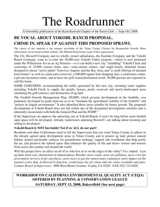 The Roadrunner
       A bimonthly publication of the Kern-Kaweah Chapter of the Sierra Club — Sept–Oct 2008

BE VOCAL ABOUT YOKOHL RANCH PROPOSAL.
CHIME IN, SPEAK UP AGAINST THIS PROPOSED SPRAWL
The source of this material is the summer newsletter of the Tulare County Citizens for Responsible Growth. More
information can be found on their website. The Mineral King Group is part of this organization.
The J.G. Boswell Company and its wholly owned subsidiaries, the Eastlake Company and the Yokohl
Ranch Company, want to re-zone the 36,000-acre Yokohl Valley property—which is now protected
under the Williamson Act as an Ag Preserve—so it can build a new city “straddling” Yokohl Creek and
consisting of 10,000 custom home sites, semi-custom estates, and single-family detached homes
designed to attract “active adults” from Los Angeles and the Bay Area, and “a small offering of attached
town homes” as well as a dam and a reservoir, a 500,000-square-foot shopping area, a conference center,
a private recreation center, and at least one golf course/destination resort. 30,000 persons are expected to
call this home.
SOME CONCERNS: accommodating the traffic generated by this new city, rerouting water supplies
including Yokohl Creek to supply the people, houses, pools, reservoir and newly-landscaped areas
(including the golf courses), and destruction of ag land.
The Foothill Growth Management Plan, (FGMP) which governs development in the foothills, was
purposely developed to guide land use so as to “maintain the agricultural viability of the foothills” and
“protect its fragile environment.” It also identified those areas suitable for future growth. The proposed
development at Yokohl Ranch does not fall within any of the designated development corridors and is
inherently inconsistent with both the General Plan and the FGMP.”
If the Supervisors do approve the sprawling city at Yokohl Ranch, it won’t be long before more foothill
open space will be developed. Already, landowners adjoining Boswell’s are talking about rezoning and
selling to developers.
Yokohl Ranch Is NOT Inevitable! Not if we ALL do our part!
Residents and other Californians need to tell the Supervisors that you want Tulare County to adhere to
the already agreed upon development areas in Tulare County and to protect ag land, protect natural
habitat, protect permeable surfaces for groundwater recharge, support oak woodlands that help purify
the air, and preserve the natural space that enhances the quality of life and draws visitors and tourists
from across the country and around the world.
Will this project have an effect on all of us who live in or on the edges of the valley? Yes, indeed. Less
ag land, more cars, destruction of natural places. Results: more roads, more air pollution, more cries for
government services in far-out places, more taxes to pay for unnecessary expansion, more impact on the
natural cycles that, if allowed to function, would keep our air clean and our water available and pure.
Contact Board of Supervisors 2800 West Burrel Avenue, Visalia, CA 93291 FAX 559.733.6898


 WORKSHOP ON CALIFORNIA ENVIRONMENTAL QUALITY ACT (CEQA)
       OFFERED BY PLANNING  CONSERVATION LEAGUE
        SATURDAY, SEPT 13, 2008, Bakersfield (See next page)
 