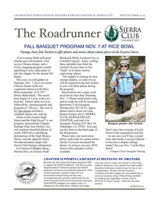 A BI-MONTHLY PUBLICATION OF THE KERN-KAWEAH CHAPTER OF SIERRA CLUB	

                                    SEPT./OCTOBER, 2009




The Roadrunner
         FALL BANQUET PROGRAM NOV. 7 AT RICE BOWL
     Outings chair Jim Nichols to oﬀer photos and stories about remote places in the Eastern Sierra
   If an evening filled with great         Blackrock Wells, Lookout City, or
friends and conversation, a hot            Colorful Canyon? Enjoy visiting
savory Chinese dinner, and a               these splendid sites from the
lively, engaging program sounds            comfort of your chair as Jim
appealing to you, make plans to            “leads” us to these remote,
join the chapter for the annual fall       captivating places.
dinner.                                       The chapter is looking for new
   This year, we will gather on            outings leaders, so some of you
Saturday, Nov. 7, for a six-course         will be inspired to become leaders
Chinese dinner (with two                   as you visit these places during
vegetarian entrees) at the Rice            the program.
Bowl restaurant, 1119 18TH                   Reservations are a must, to be
Street, Bakersfield. The social            received no later than Thursday,
hour begins at 5 p.m, with a no-           Nov. 5. Please send checks only,
host bar. Dinner starts at 6 p.m.,         and no walk-ins will be accepted.
followed by announcements and              Questions? Call Georgette
program at 7:30 p.m. The cost of           Theotig (661.822.4371). Again,
$17 per person includes a                  please send a check (no cash,
complete dinner, tax, and tip.             please) written out to: SIERRA
  “Gems of the Eastern High                CLUB, KERN-KAWEAH
Sierra and the High Desert” is our         CHAPTER, and mail it to:
program presented by Chapter               Georgette Theotig, P.O. Box 38,                  Banquet speaker Jim Nichols
Outings Chair Jim Nichols. Jim             Tehachapi, CA, 93581. You may
will combine beautiful photos of           use the form on the back page of               Don’t miss this evening of lively
scenic 4WD drive and hiking                the Roadrunner.                                Sierra Club camaraderie and fun
destinations of the High Mojave              Please note: our reservation                 – we are sure you’ll have a great
Desert and the adjacent Sierra             policy states that we cannot return            time and maybe even get inspired
Nevada mountain range with                 checks if you do not attend the                to become a chapter outings
Sierra Club Outings information.           dinner. As always, our new 2010                leader! See you Nov. 7 at the Rice
   Ever heard of Malpais Mesa,             Sierra Club calendars will be                  Bowl!
Haiwee Pass, or Jurassic Peak?             available.                                       —Chapter Chair Georgette Theotig


                           CHAPTER SUPPORTS CAMP KEEP AT MONTANO DE ORO PARK
                           Recently the Kern-Kaweah Chapter donated $1000      never get to go to camp, are treated to a one week
                           to support the KEEP Foundation. The Kern County     outdoor experience. Your chapter has made smaller
                           Superintendent of Schools operates their KEEP       donations in the past, mostly to pay for one or two
                           program to promote environmental education. Their   “camperships,” but this year the Executive
                           mission promotes a greater respect for our          Committee felt that a larger sum was needed due to
                           environment and provides non-advocacy               our local economy ailing. Mineral King members
                           environmental and scientific experiences for our    are looking into expending a similar sum for
                           youth. Presently the Kern Environmental Education   SCICON in Tulare County, which has the same
                           Fund (KEEP) manages one outdoor camp in             mission.
                           Montano de Oro State Park. Children who might                                            —Richard Louv
 