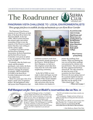 A BI-MONTHLY PUBLICATION OF THE KERN-KAWEAH CHAPTER OF SIERRA CLUB                                       SEPT./OCTOBER, 2010




The Roadrunner
PANORAMA VISTA CHALLENGE TO LOCAL ENVIRONMENTALISTS
 Three groups join forces to establish, develop and maintain 950-acre Kern River Corridor
  The Panorama Vista Preserve                                                                            PLANTING FOR
consists of over 950 acres on both                                                                       THE FUTURE:
sides of the Kern River below the                                                                        Madi Evans and
Panorama Bluffs. In the late                                                                             Harry Love are
1990s, ARCO (which had both                                                                              potting plants at
the mineral rights and surface                                                                           the Panorama
ownership of what is now the                                                                             Vista Nursery
majority of the Preserve) made it                                                                        below Panorama
known that they were willing to                                                                          Drive near
sell the surface rights.                                                                                 Bakersﬁeld
  A coalition of of three groups,                                                                        Co!ege.
the Kern River Parkway
Association, the Kern Equestrians                                                                            Photo/Courtesy
and the Kern River Access                                                                                     of Andy Honig
Committee were given an option
to buy the property if they could          California sycamore seeds from                protect the seedlings from
raise $118,000.                            the sycamores already growing on              rodents. When our planting day
  Eventually, after the funds were         the Preserve. With the help of                was over all but three seedlings
raised, and the property                   Steve Hampson, we laid out a                  were protected by chicken wire
purchased, a new entity, the Kern          drip irrigation system that drew              top and bottom. The next morning
River Corridor Endowment,was               water from the well of the small              the three unprotected had been
formed to manage the property.             neighboring community.                        chewed off. The oaks seemed to
Eventually, ARCO returned the                                                            do okay but most of the
$118,000 to the Kern River                   In the fall of 2006 we were                 sycamores lost their foliage.
Corridor Endowment to be used              ready to plant and began our trial            However, the next spring, most of
as an endowment.                           and error learning process. With              the sycamore leafed out and we
  About five years ago a few of us         the help of Boy Scouts and their              seemed to be off to a good start.
began a small scale revegetation           parents we planted about 100                  But that was the spring of the
project. We had gathered valley            oaks and acorns after having                  “false chinch bugs”—tiny
oak acorns from Windwolves and             made chicken wire baskets to                                 —Please turn to page 2



Fa! Banquet set for Nov 13 at Hodel’s; reservations due on Nov. 11
                         Our annual Fall Banquet on Nov. 13 at Hodel’s           The $25 cost includes set-up, linens, security, tax
                       Country Dining, Kern Room, 5917 Knudsun Drive           and gratuity.
                       will start with a no-host social hour at 5 p.m. and       For our program, Chapter activists will give an
                       dinner at 6 p.m. This is an opportunity to meet and     update on what they are doing and what successes
                       greet and socialize. Invite your family, work           they have had.
                       buddies, neighbors, and friends. (No children under        Reservations are a MUST, to be received no later
                       the age of 7, please.) The Fall Banquet is a reaching   than Thursday, Nov. 11 (checks only, no cash).
                       out to the community to attract new members.            Walk-ins cannot be accommodated. See the
                         We will explore what the Sierra Club is all about     reservation form on the back of this newsletter.
                       and why the Club is important to you and your
                       family.                                                               —Glen Shellcross, Buena Vista Chair
 