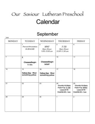 Our Saviour Lutheran Preschool
                                Calendar
                                  September
2009

     MONDAY         TUESDAY         WEDNESDAY                THURSDAY              FRIDAY
              1                     2                    3                    4
               Parent Orientation           MWF                T-TH
                    6:30-8:00             Open House         Open House
                                         9:00-10:00 am   10:00-11:00 am


7             8                     9                    10                   11


                   ClassesBegin         ClassesBegin
                       T-TH                MWF

14            15                    16                   17                   18

              Yellow Day: Wear      Yellow Day: Wear
              something yellow      something yellow



21            22                    23                   24                   25
                                                           Country Kritters     Country Kritters
                                                           Field Trip T-TH      Field Trip MWF
                                                              Leave 9:15           Leave 9:15
                                                          Cost $4.00 + bus    Cost $4.00 + bus


28            29                    30                   1                    2
 