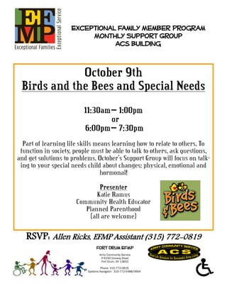 Exceptional Family Member Program
                          Monthly Support Group
                                Acs Building


             October 9th
 Birds and the Bees and Special Needs
                          11:30am— 1:00pm
                                 or
                          6:00pm— 7:30pm
  Part of learning life skills means learning how to relate to others. To
 function in society, people must be able to talk to others, ask questions,
and get solutions to problems. October’s Support Group will focus on talk-
 ing to your special needs child about changes: physical, emotional and
                                 hormonal!
                               Presenter
                              Katie Ramus
                       Community Health Educator
                          Planned Parenthood
                           (all are welcome)

   RSVP: Allen Ricks, EFMP Assistant (315) 772-0819
                                Fort Drum EFMP
                                  Army Community Service
                                   P-4330 Conway Road
                                   Fort Drum, NY 13602

                                   Phone: 315-772-0819
                           Systems Navigator: 315-772-5488/0664
 