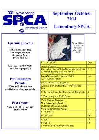 September October 2014 
Lunenburg SPCA 
Upcoming Events 
SPCA Christmas Sale 
For People and Pets 
See pages 7 and 
Poster page 13 
Lunenburg SPCA AGM 
Nov 26 See pages 5, 6 
Pets Unlimited 
Petvalu 
Cats and kittens are 
available as they are ready 
Past Events 
August 30 –31 Garage Sale 
$3,400 raised 
Frosty Waking Up to a New 
Adventure See , pages 3—5 
IN THIS ISSUE 
Page 
Announcements 
1 
Cats in the Limelight: Endearing and Annoying Attention-Seeking Behavior in Cats 
2—3 
Frosty’s Side to the Story in photos 
AGM Announcement 
3-5 
5 
Call for New Board Members 
6 
Announcing Christmas Sale for People and Pets 
7 
12 Favourable and Fun Facts about Black Cats 
8 
SPCA Lottery and 50/50 Draw 
9 
Third Quarter Statistics 
Newsletter Editor Wanted 
Outdoor Cat Shelter on Offer 
More Foster Homes Wanted 
10 
For Adoption 
11 
In Our Care 
12 
Adopted 
13 
Poster for 
Christmas Sale for People and Pets 
14  