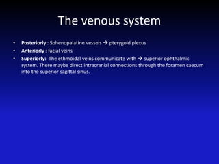 The venous system
• Posteriorly : Sphenopalatine vessels  pterygoid plexus
• Anteriorly : facial veins
• Superiorly: The ethmoidal veins communicate with  superior ophthalmic
system. There maybe direct intracranial connections through the foramen caecum
into the superior sagittal sinus.
 