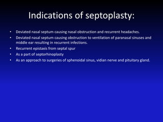 Indications of septoplasty:
• Deviated nasal septum causing nasal obstruction and recurrent headaches.
• Deviated nasal septum causing obstruction to ventilation of paranasal sinuses and
middle ear resulting in recurrent infections.
• Recurrent epistaxis from septal spur
• As a part of septorhinoplasty
• As an approach to surgeries of sphenoidal sinus, vidian nerve and pituitary gland.
 