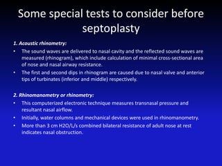 Some special tests to consider before
septoplasty
1. Acoustic rhinometry:
• The sound waves are delivered to nasal cavity and the reflected sound waves are
measured (rhinogram), which include calculation of minimal cross-sectional area
of nose and nasal airway resistance.
• The first and second dips in rhinogram are caused due to nasal valve and anterior
tips of turbinates (inferior and middle) respectively.
2. Rhinomanometry or rhinometry:
• This computerized electronic technique measures transnasal pressure and
resultant nasal airflow.
• Initially, water columns and mechanical devices were used in rhinomanometry.
• More than 3 cm H2O/L/s combined bilateral resistance of adult nose at rest
indicates nasal obstruction.
 