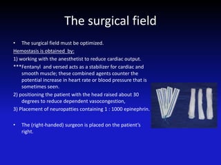 The surgical field
• The surgical field must be optimized.
Hemostasis is obtained by:
1) working with the anesthetist to reduce cardiac output.
***Fentanyl and versed acts as a stabilizer for cardiac and
smooth muscle; these combined agents counter the
potential increase in heart rate or blood pressure that is
sometimes seen.
2) positioning the patient with the head raised about 30
degrees to reduce dependent vasocongestion,
3) Placement of neuropatties containing 1 : 1000 epinephrin.
• The (right-handed) surgeon is placed on the patient’s
right.
 