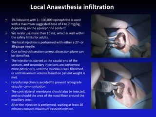 • 1% lidocaine with 1 : 100,000 epinephrine is used
with a maximum suggested dose of 4 to 7 mg/kg,
depending on the epinephrine content.
• We rarely use more than 10 mL, which is well within
the safety limits for adults.
• The local injection is performed with either a 27- or
30-gauge needle.
• Due to hydrodissection correct dissection plane can
be identified.
• The injection is started at the caudal end of the
septum, and secondary injections are performed
more posteriorly, until the mucosa is well blanched,
or until maximum volume based on patient weight is
met.
• Forceful injection is avoided to prevent retrograde
vascular communication.
• The contralateral membrane should also be injected,
and so should the area of the nasal floor around the
maxillary crest.
• After the injection is performed, waiting at least 10
minutes ensures maximum vasoconstriction.
Local Anaesthesia infiltration
 
