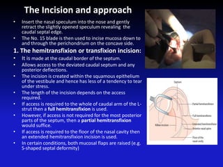 The Incision and approach
• Insert the nasal speculum into the nose and gently
retract the slightly opened speculum revealing the
caudal septal edge.
• The No. 15 blade is then used to incise mucosa down to
and through the perichondrium on the concave side.
1. The hemitransfixion or transfixion incision:
• It is made at the caudal border of the septum.
• Allows access to the deviated caudal septum and any
posterior deflections.
• The incision is created within the squamous epithelium
of the vestibule and hence has less of a tendency to tear
under stress.
• The length of the incision depends on the access
required.
• If access is required to the whole of caudal arm of the L-
strut then a full hemitransfixion is used.
• However, if access is not required for the most posterior
parts of the septum, then a partial hemitransfixion
would suffice.
• If access is required to the floor of the nasal cavity then
an extended hemitransfixion incision is used.
• In certain conditions, both mucosal flaps are raised (e.g.
S-shaped septal deformity)
 