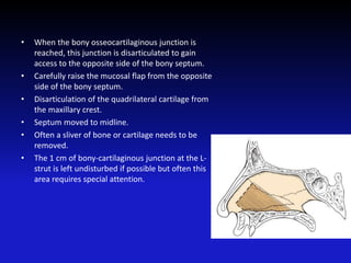 • When the bony osseocartilaginous junction is
reached, this junction is disarticulated to gain
access to the opposite side of the bony septum.
• Carefully raise the mucosal flap from the opposite
side of the bony septum.
• Disarticulation of the quadrilateral cartilage from
the maxillary crest.
• Septum moved to midline.
• Often a sliver of bone or cartilage needs to be
removed.
• The 1 cm of bony-cartilaginous junction at the L-
strut is left undisturbed if possible but often this
area requires special attention.
 