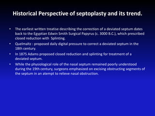 Historical Perspective of septoplasty and its trend.
• The earliest written treatise describing the correction of a deviated septum dates
back to the Egyptian Edwin Smith Surgical Papyrus (c. 3000 B.C.), which prescribed
closed reduction with Splinting.
• Quelmaltz : proposed daily digital pressure to correct a deviated septum in the
18th century.
• In 1875 Adams proposed closed reduction and splinting for treatment of a
deviated septum.
• While the physiological role of the nasal septum remained poorly understood
during the 19th century, surgeons emphasized on excising obstructing segments of
the septum in an atempt to relieve nasal obstruction.
 