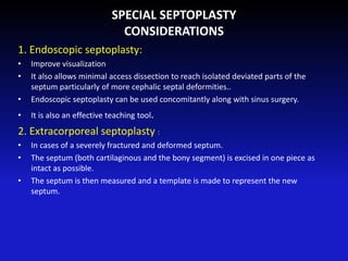 SPECIAL SEPTOPLASTY
CONSIDERATIONS
1. Endoscopic septoplasty:
• Improve visualization
• It also allows minimal access dissection to reach isolated deviated parts of the
septum particularly of more cephalic septal deformities..
• Endoscopic septoplasty can be used concomitantly along with sinus surgery.
• It is also an effective teaching tool.
2. Extracorporeal septoplasty :
• In cases of a severely fractured and deformed septum.
• The septum (both cartilaginous and the bony segment) is excised in one piece as
intact as possible.
• The septum is then measured and a template is made to represent the new
septum.
 