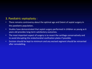 3. Paediatric septoplasty :
• There remains controversy about the optimal age and Extent of septal surgery in
the paediatric population.
• Studies have demonstrated that septal surgery performed in children as young as 6
years old provides long-term satisfactory outcomes.
• The most important aspect of surgery is to resect the cartilage conservatively and
to avoid disrupting the endochondral ossification plates if possible.
• Excision should be kept to minimum and any excised segment should be reinserted
after remodelling.
 