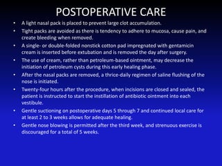 POSTOPERATIVE CARE
• A light nasal pack is placed to prevent large clot accumulation.
• Tight packs are avoided as there is tendency to adhere to mucosa, cause pain, and
create bleeding when removed.
• A single- or double-folded nonstick cotton pad impregnated with gentamicin
cream is inserted before extubation and is removed the day after surgery.
• The use of cream, rather than petroleum-based ointment, may decrease the
initiation of petroleum cysts during this early healing phase.
• After the nasal packs are removed, a thrice-daily regimen of saline flushing of the
nose is initiated.
• Twenty-four hours after the procedure, when incisions are closed and sealed, the
patient is instructed to start the instillation of antibiotic ointment into each
vestibule.
• Gentle suctioning on postoperative days 5 through 7 and continued local care for
at least 2 to 3 weeks allows for adequate healing.
• Gentle nose blowing is permitted after the third week, and strenuous exercise is
discouraged for a total of 5 weeks.
 