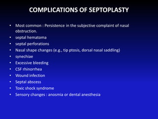COMPLICATIONS OF SEPTOPLASTY
• Most common : Persistence in the subjective complaint of nasal
obstruction.
• septal hematoma
• septal perforations
• Nasal shape changes (e.g., tip ptosis, dorsal nasal saddling)
• synechiae
• Excessive bleeding
• CSF rhinorrhea
• Wound infection
• Septal abscess
• Toxic shock syndrome
• Sensory changes : anosmia or dental anesthesia
 