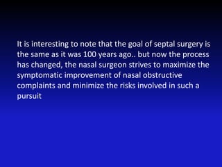 It is interesting to note that the goal of septal surgery is
the same as it was 100 years ago.. but now the process
has changed, the nasal surgeon strives to maximize the
symptomatic improvement of nasal obstructive
complaints and minimize the risks involved in such a
pursuit
 