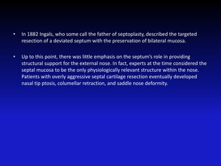 • In 1882 Ingals, who some call the father of septoplasty, described the targeted
resection of a deviated septum with the preservation of bilateral mucosa.
• Up to this point, there was little emphasis on the septum’s role in providing
structural support for the external nose. In fact, experts at the time considered the
septal mucosa to be the only physiologically relevant structure within the nose.
Patients with overly aggressive septal cartilage resection eventually developed
nasal tip ptosis, columellar retraction, and saddle nose deformity.
 