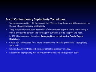 Era of Contemporary Septoplasty Techniques :
• Submucous resection : At the turn of the 20th century, Freer and Killian ushered in
the era of contemporary septoplasty.
• They proposed submucous resection of the deviated septum while maintaining a
dorsal and caudal strut of the cartilage of suffcient size to support the nose.
• In 1929 Metzenbaum described Swinging Door technique for Caudal Septal
Deviation.
• Cottle 1947 advocated for a more conservative “maxilla-premaxilla” septoplasty
approach.
• King and Ashley introduced extracorporeal septoplasty in 1952.
• Endoscopic septoplasty was introduced by Giles and colleagues in 1994.
 