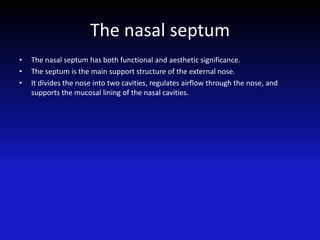 The nasal septum
• The nasal septum has both functional and aesthetic significance.
• The septum is the main support structure of the external nose.
• It divides the nose into two cavities, regulates airflow through the nose, and
supports the mucosal lining of the nasal cavities.
 
