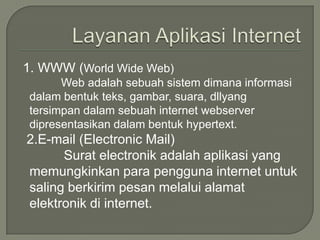 1. WWW (World Wide Web)
      Web adalah sebuah sistem dimana informasi
dalam bentuk teks, gambar, suara, dllyang
tersimpan dalam sebuah internet webserver
dipresentasikan dalam bentuk hypertext.
2.E-mail (Electronic Mail)
      Surat electronik adalah aplikasi yang
memungkinkan para pengguna internet untuk
saling berkirim pesan melalui alamat
elektronik di internet.
 
