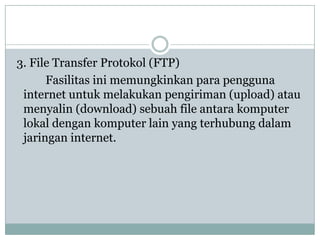 3. File Transfer Protokol (FTP)
      Fasilitas ini memungkinkan para pengguna
 internet untuk melakukan pengiriman (upload) atau
 menyalin (download) sebuah file antara komputer
 lokal dengan komputer lain yang terhubung dalam
 jaringan internet.
 