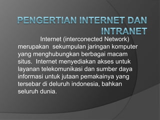 Internet (interconected Network)
merupakan sekumpulan jaringan komputer
yang menghubungkan berbagai macam
situs. Internet menyediakan akses untuk
layanan telekomunikasi dan sumber daya
informasi untuk jutaan pemakainya yang
tersebar di deluruh indonesia, bahkan
seluruh dunia.
 