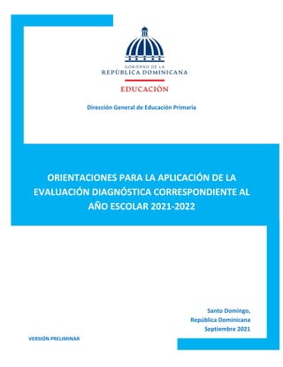 0
Dirección General de Educación Primaria
ORIENTACIONES PARA LA APLICACIÓN DE LA
EVALUACIÓN DIAGNÓSTICA CORRESPONDIENTE AL
AÑO ESCOLAR 2021-2022
Santo Domingo,
República Dominicana
Septiembre 2021
VERSIÓN PRELIMINAR
 