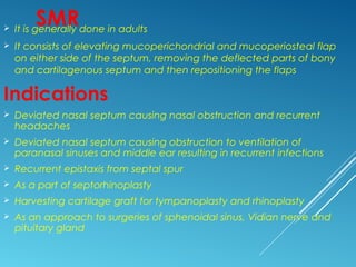 SMR It is generally done in adults
 It consists of elevating mucoperichondrial and mucoperiosteal flap
on either side of the septum, removing the deflected parts of bony
and cartilagenous septum and then repositioning the flaps
Indications
 Deviated nasal septum causing nasal obstruction and recurrent
headaches
 Deviated nasal septum causing obstruction to ventilation of
paranasal sinuses and middle ear resulting in recurrent infections
 Recurrent epistaxis from septal spur
 As a part of septorhinoplasty
 Harvesting cartilage graft for tympanoplasty and rhinoplasty
 As an approach to surgeries of sphenoidal sinus, Vidian nerve and
pituitary gland
 