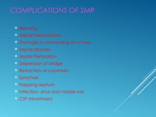 COMPLICATIONS OF SMR
 Bleeding
 Septal haematoma
 Damage to surrounding structures
 Septal abscess
 Septal Perforation
 Depression of bridge
 Retraction of columella
 Synichae
 Flapping septum
 Infection- sinus and middle ear
 CSF rhinorrhoea
 