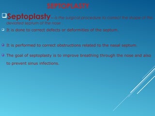 SEPTOPLASTY
Septoplasty---is the surgical procedure to correct the shape of the
deviated septum of the nose .
 It is done to correct defects or deformities of the septum.
 It is performed to correct obstructions related to the nasal septum.
 The goal of septoplasty is to improve breathing through the nose and also
to prevent sinus infections.
 
