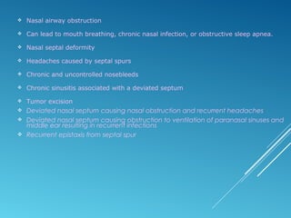  Nasal airway obstruction
 Can lead to mouth breathing, chronic nasal infection, or obstructive sleep apnea.
 Nasal septal deformity
 Headaches caused by septal spurs
 Chronic and uncontrolled nosebleeds
 Chronic sinusitis associated with a deviated septum
 Tumor excision
 Deviated nasal septum causing nasal obstruction and recurrent headaches
 Deviated nasal septum causing obstruction to ventilation of paranasal sinuses and
middle ear resulting in recurrent infections
 Recurrent epistaxis from septal spur
 