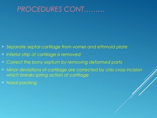 PROCEDURES CONT………
 Separate septal cartilage from vomer and ethmoid plate
 Inferior strip of cartilage is removed
 Correct the bony septum by removing deformed parts
 Minor deviations of cartilage are corrected by criss cross incision
which breaks spring action of cartilage
 Nasal packing
 