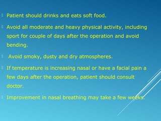  Patient should drinks and eats soft food.
 Avoid all moderate and heavy physical activity, including
sport for couple of days after the operation and avoid
bending.
 Avoid smoky, dusty and dry atmospheres.
 If temperature is increasing nasal or have a facial pain a
few days after the operation, patient should consult
doctor.
 Improvement in nasal breathing may take a few weeks.
 