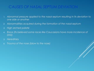 CAUSES OF NASAL SEPTUM DEVIATION
1. Abnormal pressure applied to the nasal septum resulting in its deviation to
one side or another
2. Abnormalities acquired during the formation of the nasal septum
3. High arched palate
4. Race (its believed some races like Caucasians have more incidence of
DNS)
5. Hereditary
6. Trauma of the nose (blow to the nose)
 