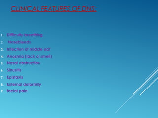 CLINICAL FEATURES OF DNS:
1. Difficulty breathing.
2. Nosebleeds
3. Infection of middle ear
4. Anosmia (lack of smell)
5. Nasal obstruction
6. Sinusitis
7. Epistaxis
8. External deformity
9. facial pain
 