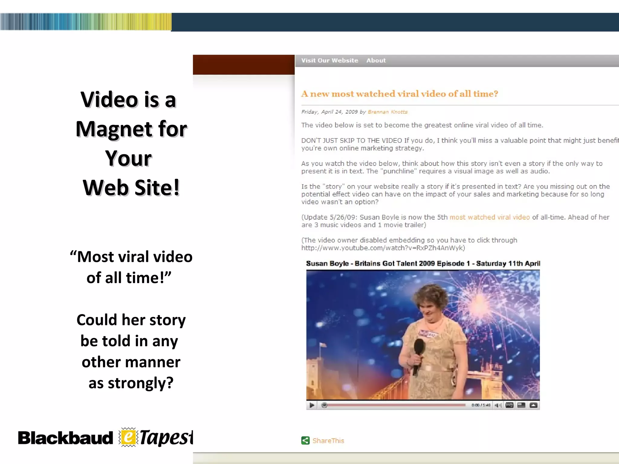 Video is a  Magnet for Your  Web Site! “Most viral video of all time!”  Could her story be told in any  other manner as strongly? 