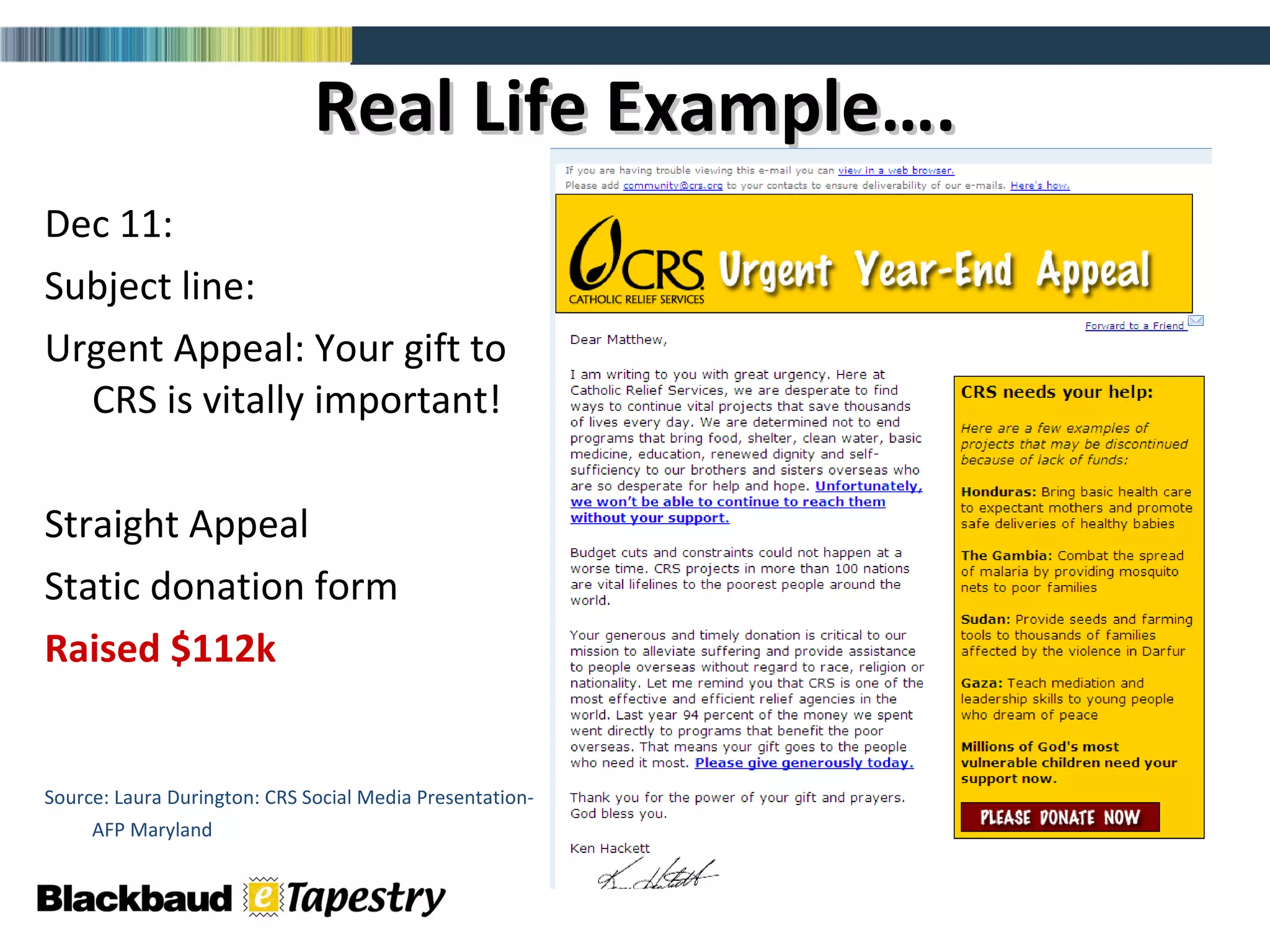 Real Life Example…. Dec 11: Subject line:  Urgent Appeal: Your gift to CRS is vitally important! Straight Appeal  Static donation form Raised $112k Source: Laura Durington: CRS Social Media Presentation-AFP Maryland   