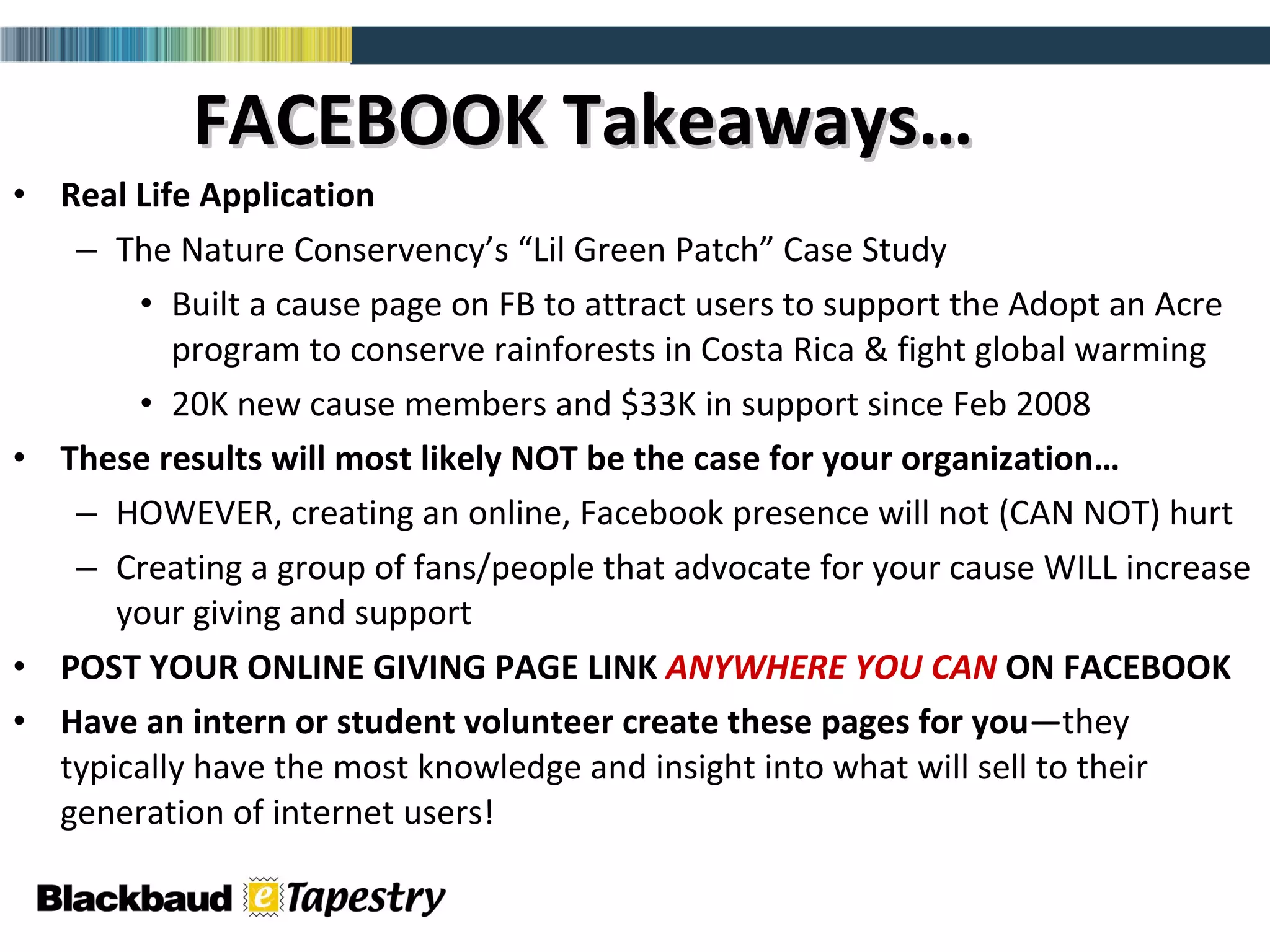 FACEBOOK Takeaways… Real Life Application The Nature Conservency’s “Lil Green Patch” Case Study Built a cause page on FB to attract users to support the Adopt an Acre program to conserve rainforests in Costa Rica & fight global warming 20K new cause members and $33K in support since Feb 2008 These results will most likely NOT be the case for your organization… HOWEVER, creating an online, Facebook presence will not (CAN NOT) hurt  Creating a group of fans/people that advocate for your cause WILL increase your giving and support POST YOUR ONLINE GIVING PAGE LINK  ANYWHERE YOU CAN  ON FACEBOOK Have an intern or student volunteer create these pages for   you —they typically have the most knowledge and insight into what will sell to their generation of internet users! 