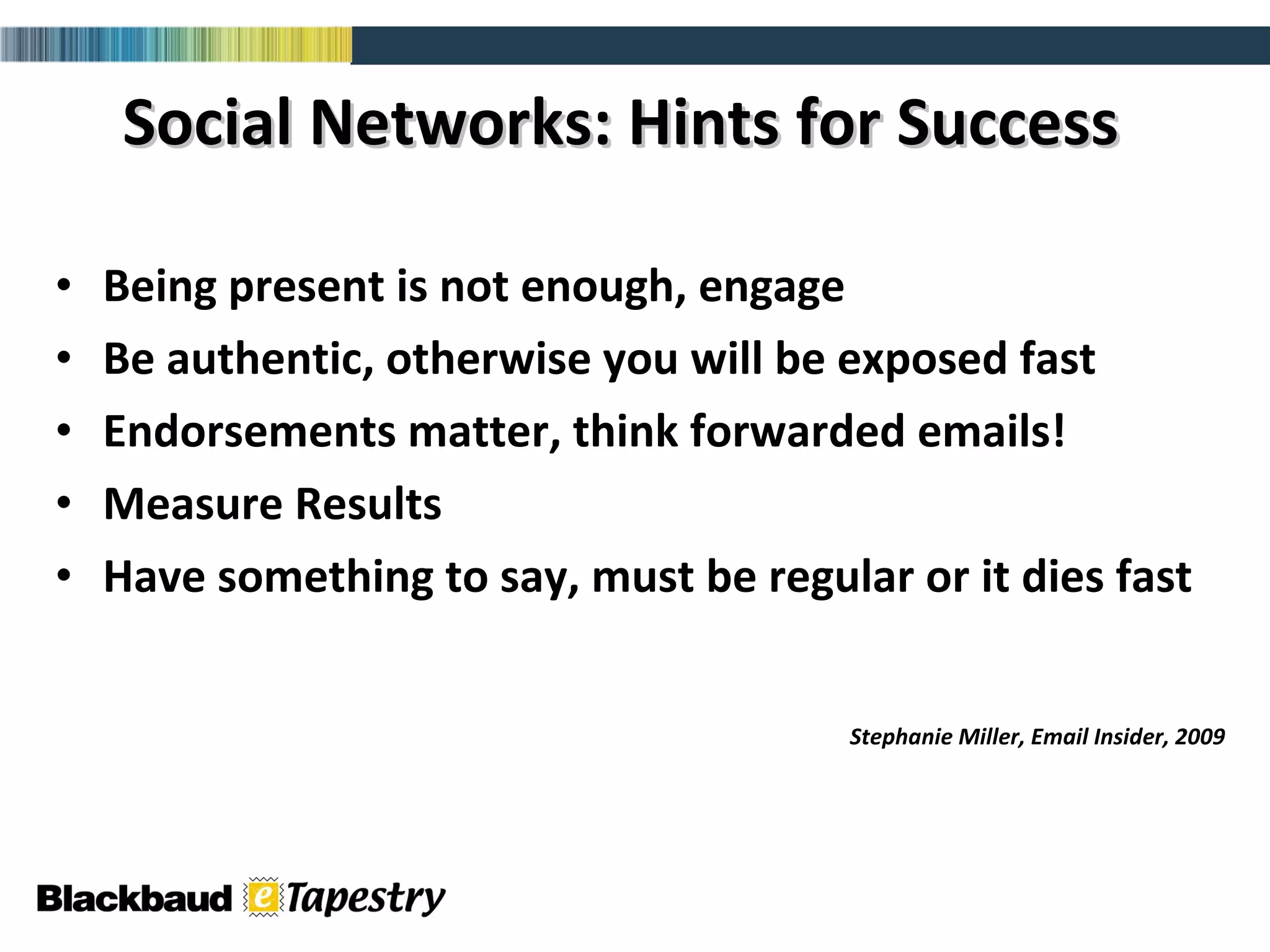 Social Networks: Hints for Success Being present is not enough, engage Be authentic, otherwise you will be exposed fast Endorsements matter, think forwarded emails! Measure Results  Have something to say, must be regular or it dies fast Stephanie Miller, Email Insider, 2009 