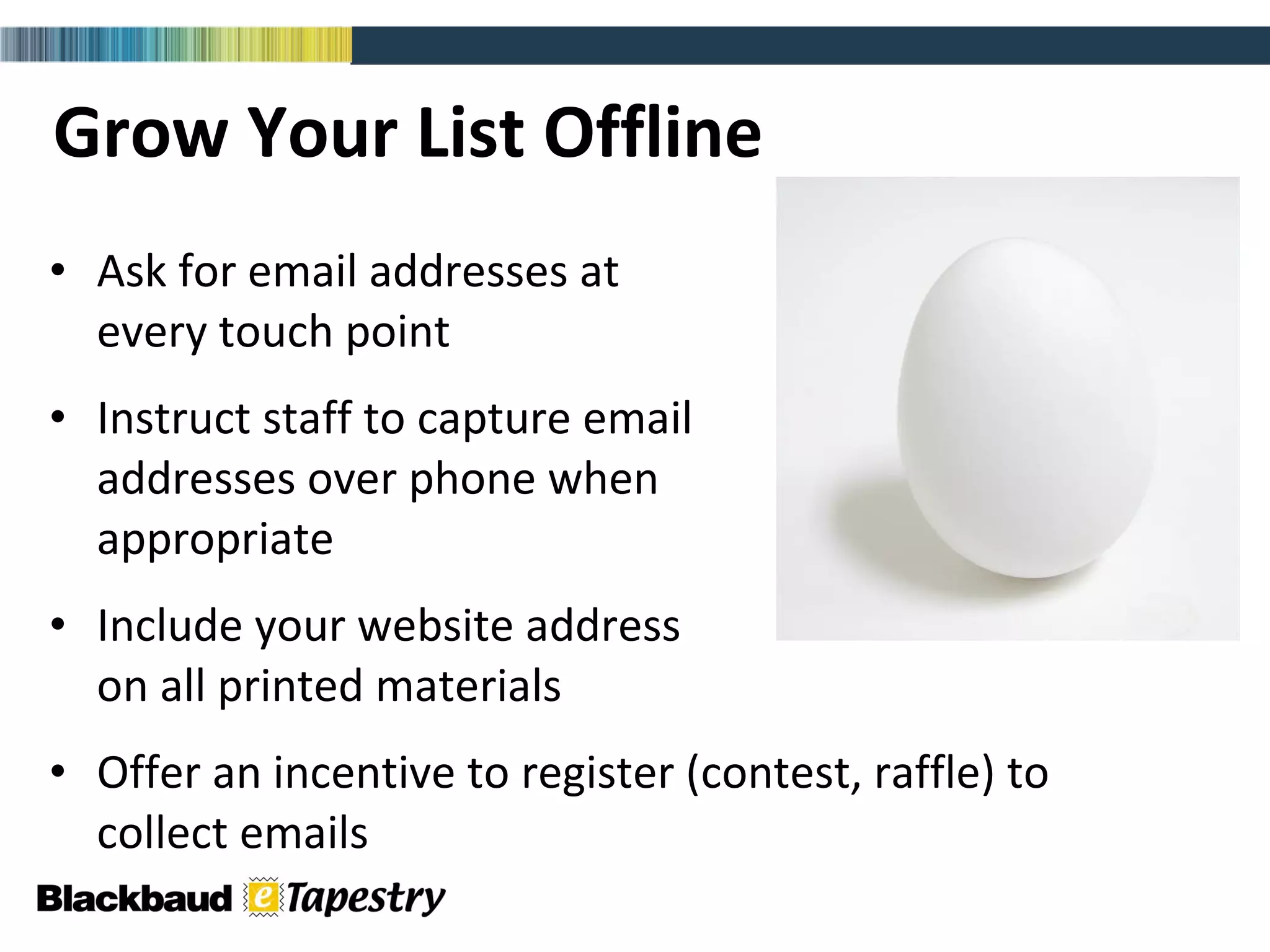 Grow Your List Offline Ask for email addresses at  every touch point Instruct staff to capture email  addresses over phone when  appropriate  Include your website address  on all printed materials Offer an incentive to register (contest, raffle) to  collect emails 