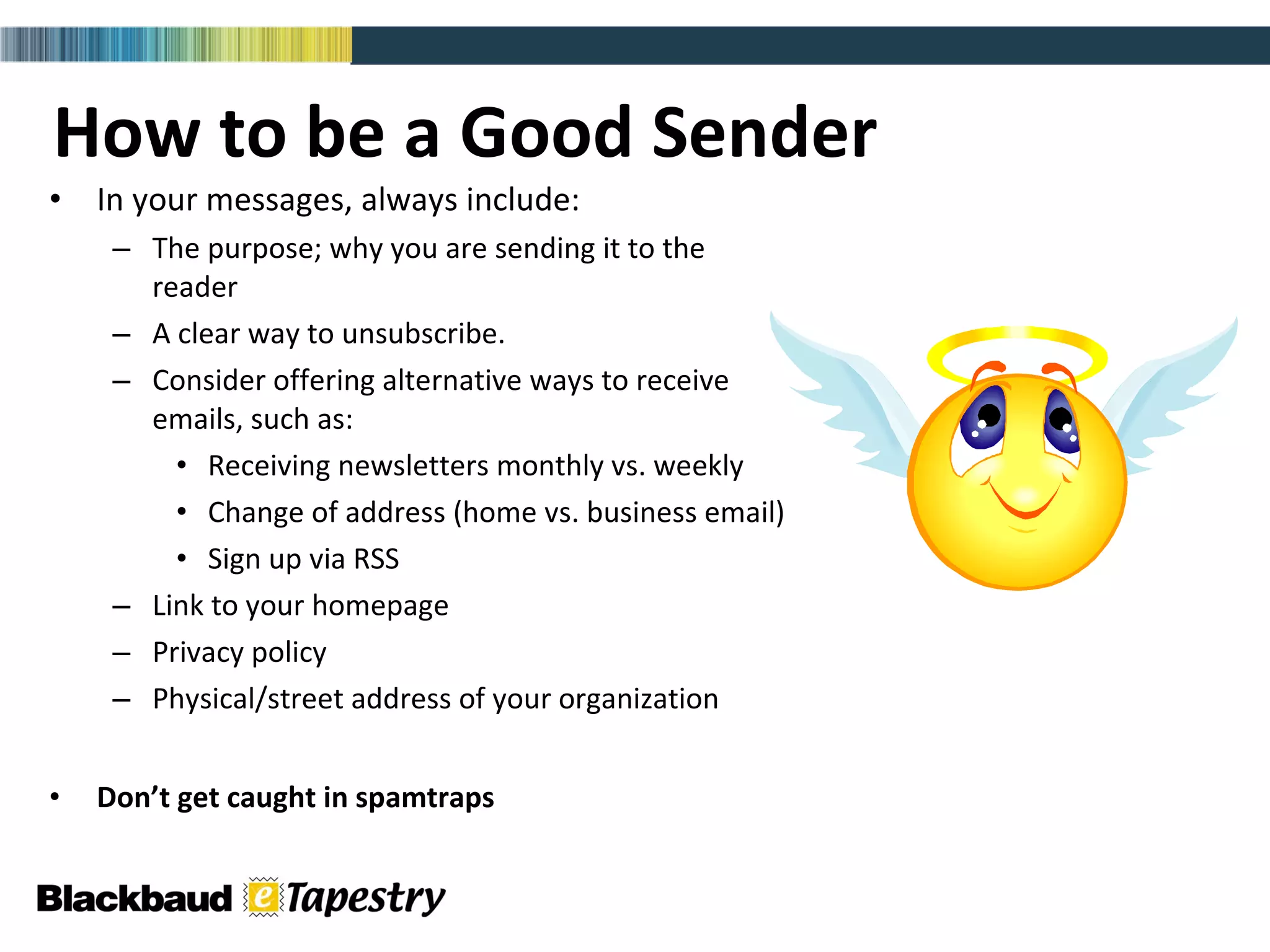 How to be a Good Sender In your messages, always include: The purpose; why you are sending it to the  reader A clear way to unsubscribe.  Consider offering alternative ways to receive  emails, such as: Receiving newsletters monthly vs. weekly Change of address (home vs. business email) Sign up via RSS Link to your homepage Privacy policy Physical/street address of your organization Don’t get caught in spamtraps 