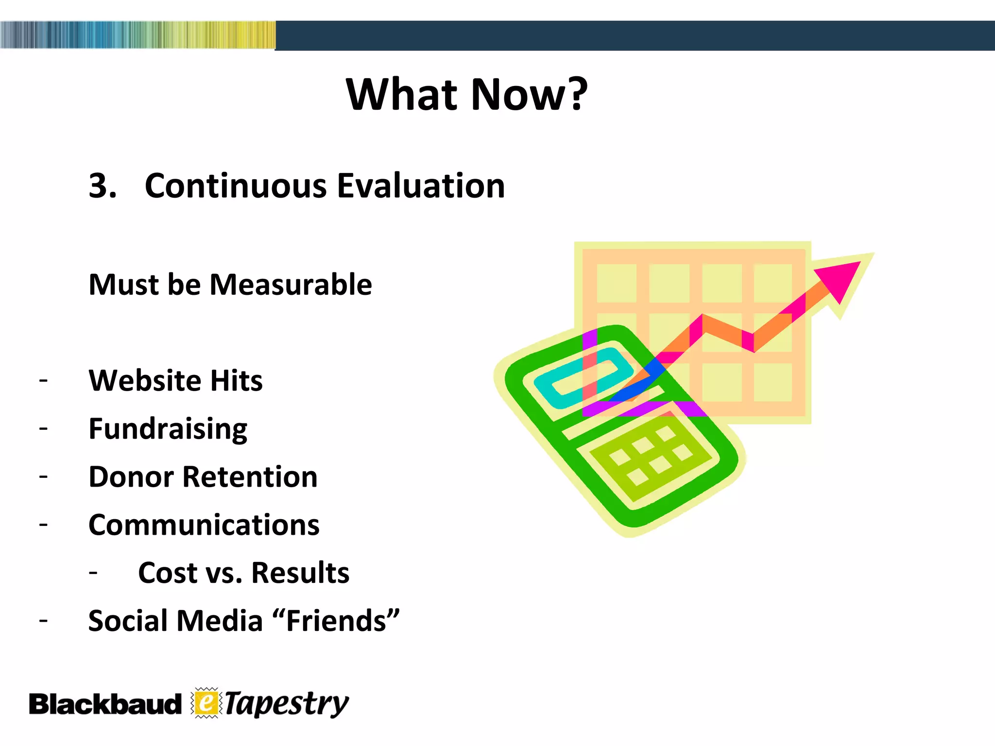 What Now? 3.  Continuous Evaluation Must be Measurable Website Hits Fundraising Donor Retention Communications  Cost vs. Results Social Media “Friends” 