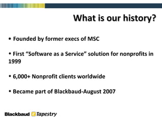 What is our history? Founded by former execs of MSC First “Software as a Service” solution for nonprofits in 1999 6,000+ Nonprofit clients worldwide Became part of Blackbaud-August 2007 