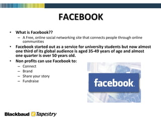 FACEBOOK What is Facebook?? A Free, online social networking site that connects people through online communities Facebook started out as a service for university students but now almost one third of its global audience is aged 35-49 years of age and almost one quarter is over 50 years old. Non profits can use Facebook to:  Connect Brand Share your story  Fundraise  