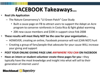 FACEBOOK Takeaways… Real Life Application The Nature Conservency’s “Lil Green Patch” Case Study Built a cause page on FB to attract users to support the Adopt an Acre program to conserve rainforests in Costa Rica & fight global warming 20K new cause members and $33K in support since Feb 2008 These results will most likely NOT be the case for your organization… HOWEVER, creating an online, Facebook presence will not (CAN NOT) hurt  Creating a group of fans/people that advocate for your cause WILL increase your giving and support POST YOUR ONLINE GIVING PAGE LINK  ANYWHERE YOU CAN  ON FACEBOOK Have an intern or student volunteer create these pages for   you —they typically have the most knowledge and insight into what will sell to their generation of internet users! 
