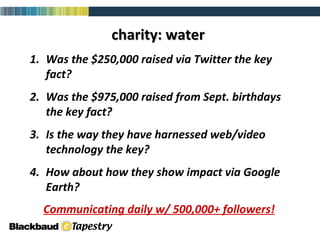charity: water Was the $250,000 raised via Twitter the key fact? Was the $975,000 raised from Sept. birthdays the key fact? Is the way they have harnessed web/video technology the key? How about how they show impact via Google Earth?  Communicating daily w/ 500,000+ followers! 