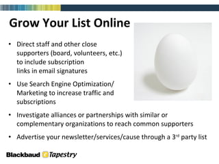 Grow Your List Online Direct staff and other close  supporters (board, volunteers, etc.)  to include subscription  links in email signatures Use Search Engine Optimization/ Marketing to increase traffic and  subscriptions Investigate alliances or partnerships with similar or complementary organizations to reach common supporters Advertise your newsletter/services/cause through a 3 rd  party list 